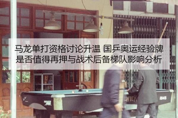 马龙单打资格讨论升温 国乒奥运经验牌是否值得再押与战术后备梯队影响分析